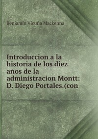 Introduccion a la historia de los diez anos de la administracion Montt: D. Diego Portales.(con