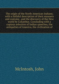 The origin of the North American Indians; with a faithful description of their manners and customs . and the discovery of the New world by Columbus. Concluding with a copious selection of Ind