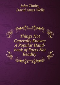 Things Not Generally Known: A Popular Hand-book of Facts Not Readily