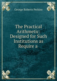 The Practical Arithmetic: Designed for Such Institutions as Require a