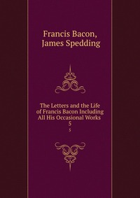 The Letters and the Life of Francis Bacon Including All His Occasional Works