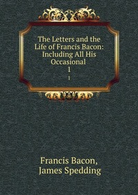 The Letters and the Life of Francis Bacon: Including All His Occasional