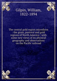 The central gold region microform : the grain, pastoral and gold regions of North America : with some new views of its physical geography and observations on the Pacific railroad