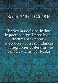 Charles Baudelaire, intime, le poete vierge. Deposition - documents - notes - anecdotes - correspondances - autographes et dessins - le cenacle - la fin par Nadar