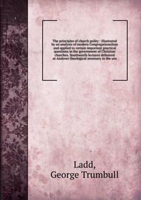 The principles of church polity : illustrated by an analysis of modern Congregationalism and applied to certain important practical questions in the government of Christian churches. Southwor