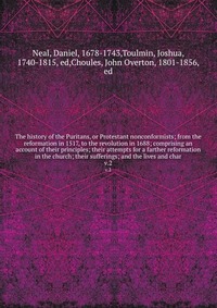 The history of the Puritans, or Protestant nonconformists; from the reformation in 1517, to the revolution in 1688; comprising an account of their principles; their attempts for a farther ref