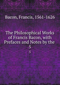 The Philosophical Works of Francis Bacon, with Prefaces and Notes by the