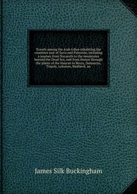 Travels among the Arab tribes inhabiting the countries east of Syria and Palestine, including a journey from Nazareth to the mountains beyond the Dead Sea, and from thence through the plains 