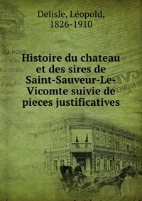 Histoire du chateau et des sires de Saint-Sauveur-Le-Vicomte suivie de pieces justificatives