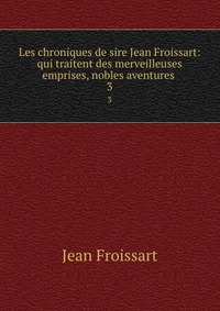 Les chroniques de sire Jean Froissart: qui traitent des merveilleuses emprises, nobles aventures