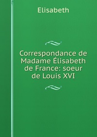 Correspondance de Madame Elisabeth de France: soeur de Louis XVI