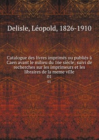 Catalogue des livres imprimes ou publies a Caen avant le milieu du 16e siecle; suivi de recherches sur les imprimeurs et les libraires de la meme ville