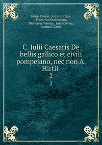 C. Julii Caesaris De bellis gallico et civili pompejano, nec non A. Hirtii