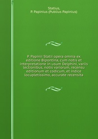 P. Papinii Statii opera omnia ex editione Bipontina, cum notis et interpretatione in usum Delphini, variis lectionibus, notis variorum, recensu editionum et codicum, et indice locupletissimo,