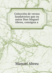 Coleccion de versos laudatorios que su autor Don Maguel Abreu, consigna a