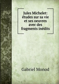 Jules Michelet: etudes sur sa vie et ses oeuvres avec des fragments inedits