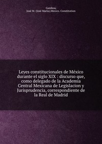 Leyes constitucionales de Me?xico durante el siglo XIX : discurso que, como delegado de la Academia Central Mexicana de Legislacion y Jurisprudencia, correspondiente de la Real de Madrid