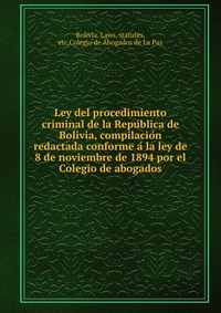 Ley del procedimiento criminal de la Repu?blica de Bolivia, compilacio?n redactada conforme a? la ley de 8 de noviembre de 1894 por el Colegio de abogados