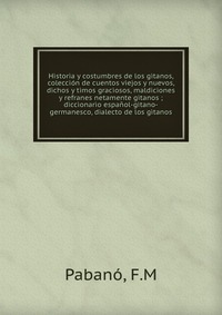 Historia y costumbres de los gitanos, coleccion de cuentos viejos y nuevos, dichos y timos graciosos, maldiciones y refranes netamente gitanos ; diccionario espanol-gitano-germanesco, dialect