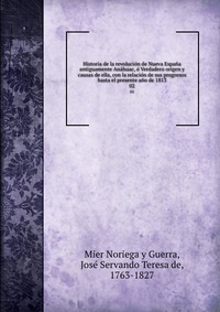 Historia de la revolucion de Nueva Espana antiguamente Anahuac, o Verdadero origen y causas de ella, con la relacion de sus progresos hasta el presente ano de 1813