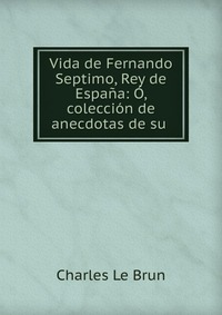 Vida de Fernando Septimo, Rey de Espana: O, coleccion de anecdotas de su