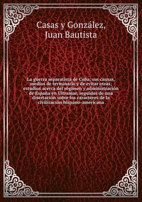 La guerra separatista de Cuba, sus causas, medios de terminarla y de evitar otras; estudios acerca del regimen y administracion de Espana en Ultramar, seguidos de una disertacion sobre los ca