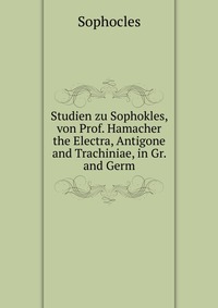 Studien zu Sophokles, von Prof. Hamacher the Electra, Antigone and Trachiniae, in Gr. and Germ