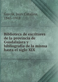 Biblioteca de escritores de la provincia de Guadalajara y bibliografia de la misma hasta el siglo XIX