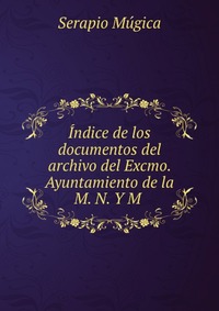 Indice de los documentos del archivo del Excmo. Ayuntamiento de la M. N. Y M