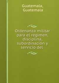 Ordenanza militar para el regimen, disciplina, subordinacion y servicio del