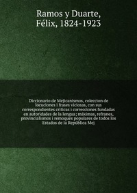 Diccionario de Mejicanismos, coleccion de locuciones i frases viciosas, con sus correspondientes criticas i correcciones fundadas en autoridades de la lengua; maximas, refranes, provincialism