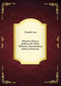 Historia fisica y politica de Chile. Historia. Documentos sobre la historia