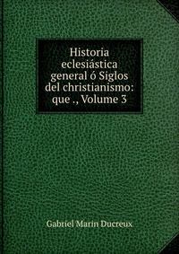 Historia eclesiastica general o Siglos del christianismo: que ., Volume 3