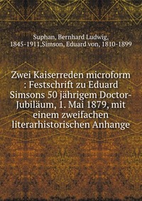 Zwei Kaiserreden microform : Festschrift zu Eduard Simsons 50 jahrigem Doctor-Jubilaum, 1. Mai 1879, mit einem zweifachen literarhistorischen Anhange