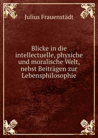 Blicke in die intellectuelle, physiche und moralische Welt, nebst Beitragen zur Lebensphilosophie