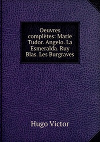 Oeuvres completes: Marie Tudor. Angelo. La Esmeralda. Ruy Blas. Les Burgraves