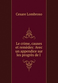 Le crime, causes et remedes: Avec un appendice sur les progres de l