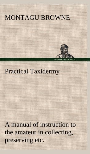 Practical Taxidermy A manual of instruction to the amateur in collecting, preserving, and setting up natural history specimens of all kinds. To which ... With additional instructions in model