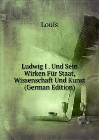 Ludwig I . Und Sein Wirken Fur Staat, Wissenschaft Und Kunst (German Edition)