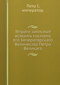 Тетрати записныя всякимъ писмамъ его Iмператорскаго Величества Петра Великаго