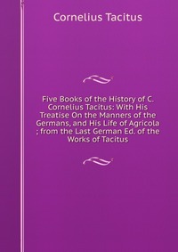 Five Books of the History of C. Cornelius Tacitus: With His Treatise On the Manners of the Germans, and His Life of Agricola ; from the Last German Ed. of the Works of Tacitus