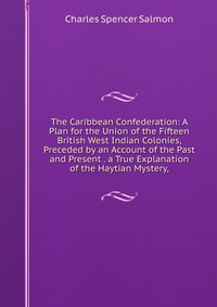 The Caribbean Confederation: A Plan for the Union of the Fifteen British West Indian Colonies, Preceded by an Account of the Past and Present . a True Explanation of the Haytian Mystery