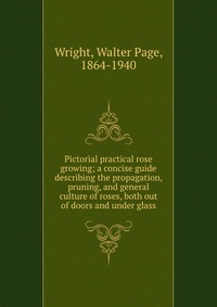 Pictorial practical rose growing; a concise guide describing the propagation, pruning, and general culture of roses, both out of doors and under glass