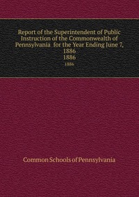 Report of the Superintendent of Public Instruction of the Commonwealth of Pennsylvania for the Year Ending June 7, 1886