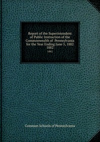 Report of the Superintendent of Public Instruction of the Commonwealth of Pennsylvania for the Year Ending June 5, 1882