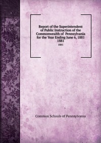 Report of the Superintendent of Public Instruction of the Commonwealth of Pennsylvania for the Year Ending June 6, 1881