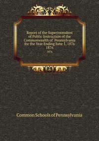 Report of the Superintendent of Public Instruction of the Commonwealth of Pennsylvania for the Year Ending June 1, 1876