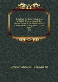 Report of the Superintendent of Public Instruction of the Commonwealth of Pennsylvania for the Year Ending June 1, 1885