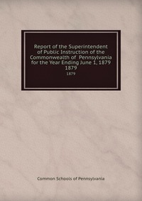 Report of the Superintendent of Public Instruction of the Commonwealth of Pennsylvania for the Year Ending June 1, 1879