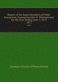 Report of the Superintendent of Public Instruction, Commonwealth of Pennsylvania for the Year Ending June 1, 1875